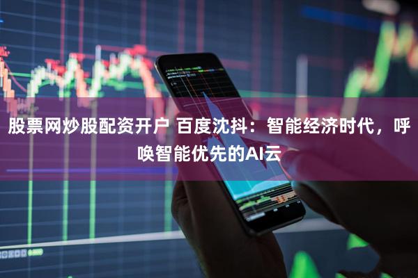 股票网炒股配资开户 百度沈抖：智能经济时代，呼唤智能优先的AI云