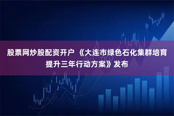 股票网炒股配资开户 《大连市绿色石化集群培育提升三年行动方案》发布