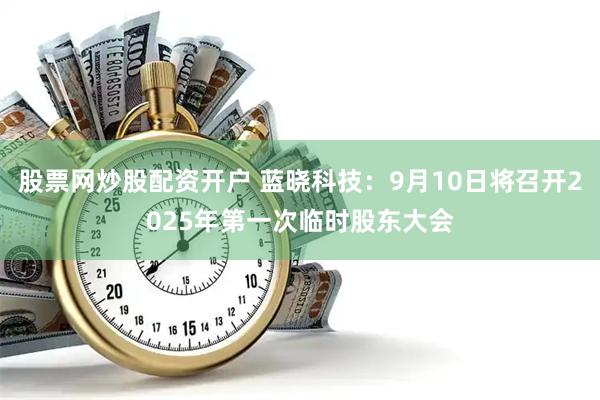 股票网炒股配资开户 蓝晓科技：9月10日将召开2025年第一次临时股东大会
