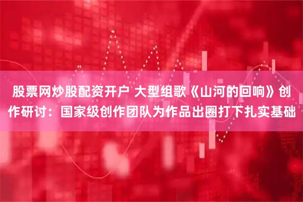 股票网炒股配资开户 大型组歌《山河的回响》创作研讨：国家级创作团队为作品出圈打下扎实基础