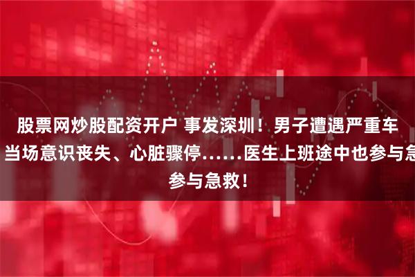 股票网炒股配资开户 事发深圳！男子遭遇严重车祸，当场意识丧失、心脏骤停……医生上班途中也参与急救！
