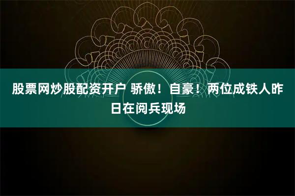 股票网炒股配资开户 骄傲！自豪！两位成铁人昨日在阅兵现场