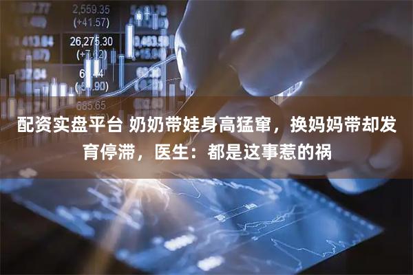 配资实盘平台 奶奶带娃身高猛窜，换妈妈带却发育停滞，医生：都是这事惹的祸