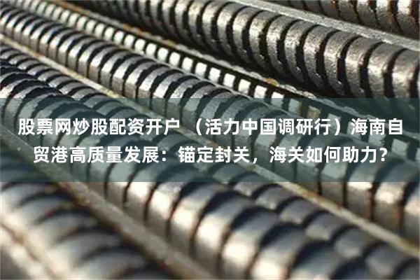 股票网炒股配资开户 （活力中国调研行）海南自贸港高质量发展：锚定封关，海关如何助力？
