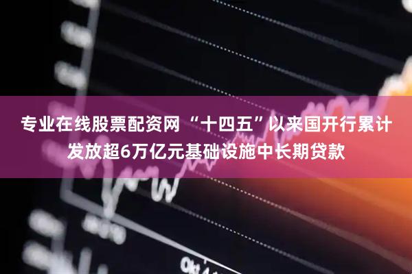 专业在线股票配资网 “十四五”以来国开行累计发放超6万亿元基础设施中长期贷款