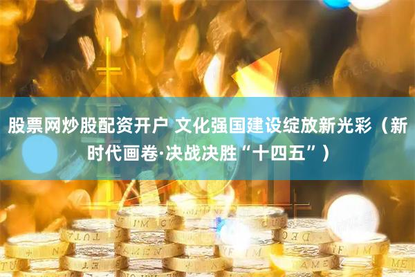 股票网炒股配资开户 文化强国建设绽放新光彩（新时代画卷·决战决胜“十四五”）