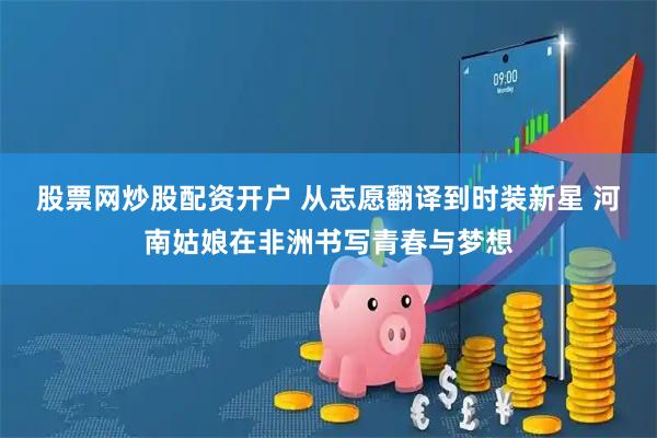 股票网炒股配资开户 从志愿翻译到时装新星 河南姑娘在非洲书写青春与梦想