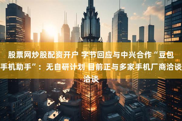 股票网炒股配资开户 字节回应与中兴合作“豆包手机助手”：无自研计划 目前正与多家手机厂商洽谈