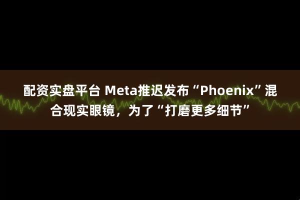 配资实盘平台 Meta推迟发布“Phoenix”混合现实眼镜，为了“打磨更多细节”