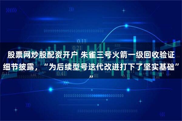 股票网炒股配资开户 朱雀三号火箭一级回收验证细节披露,“为后续型号迭代改进打下了坚实基础”