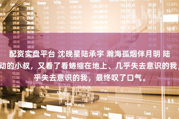 配资实盘平台 沈晚星陆承宇 瀚海孤烟伴月明 陆承宇看着情绪激动的小叔,又看了看蜷缩在地上、几乎失去意识的我,最终叹了口气。