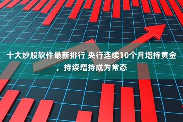 十大炒股软件最新排行 央行连续10个月增持黄金，持续增持成为常态