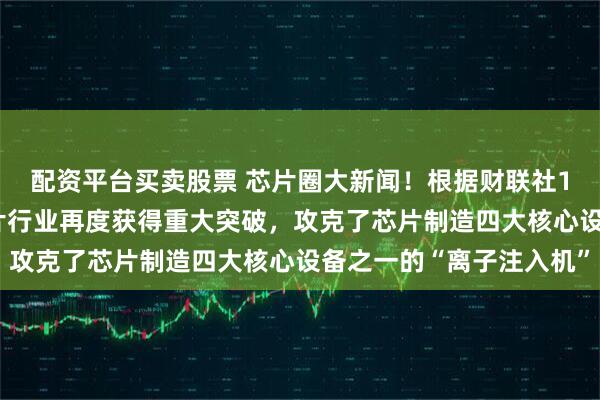 配资平台买卖股票 芯片圈大新闻！根据财联社1月17日报道，我国芯片行业再度获得重大突破，攻克了芯片制造四大核心设备之一的“离子注入机”
