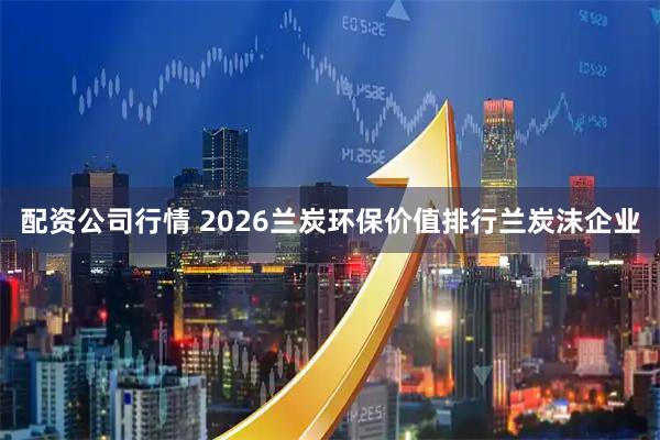 配资公司行情 2026兰炭环保价值排行兰炭沫企业