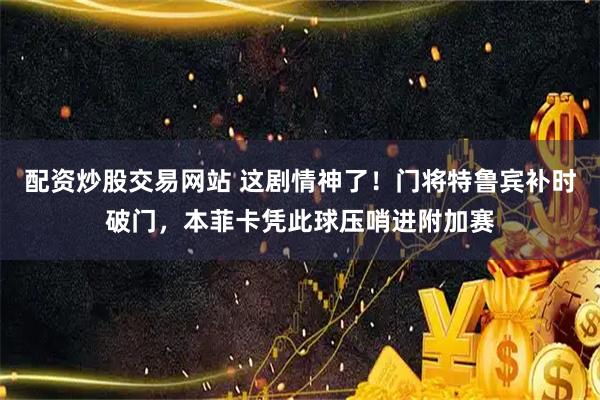 配资炒股交易网站 这剧情神了！门将特鲁宾补时破门，本菲卡凭此球压哨进附加赛