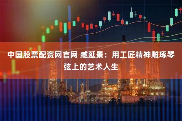 中国股票配资网官网 臧延景：用工匠精神雕琢琴弦上的艺术人生