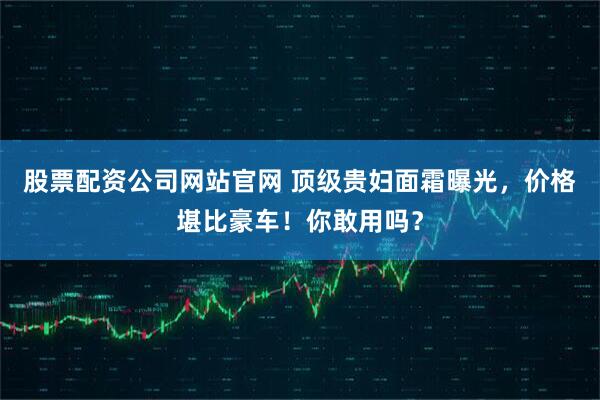 股票配资公司网站官网 顶级贵妇面霜曝光，价格堪比豪车！你敢用吗？