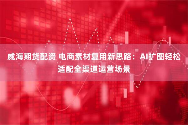 威海期货配资 电商素材复用新思路：AI扩图轻松适配全渠道运营场景