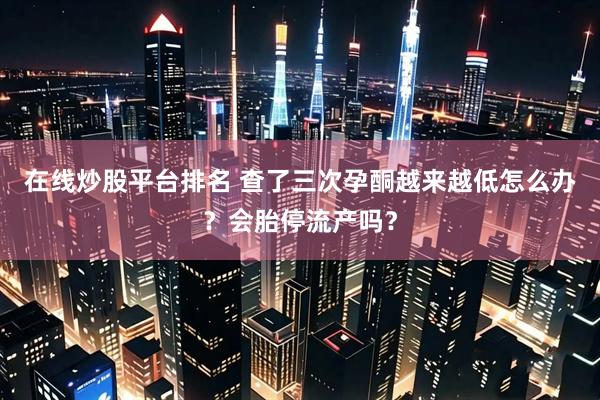 在线炒股平台排名 查了三次孕酮越来越低怎么办？会胎停流产吗？