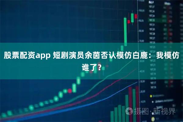 股票配资app 短剧演员余茵否认模仿白鹿：我模仿谁了？