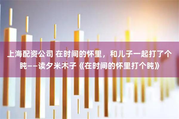 上海配资公司 在时间的怀里，和儿子一起打了个盹——读夕米木子《在时间的怀里打个盹》