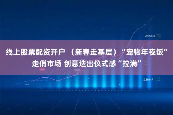线上股票配资开户 （新春走基层）“宠物年夜饭”走俏市场 创意迭出仪式感“拉满”