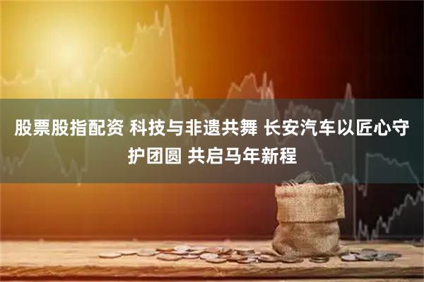 股票股指配资 科技与非遗共舞 长安汽车以匠心守护团圆 共启马年新程