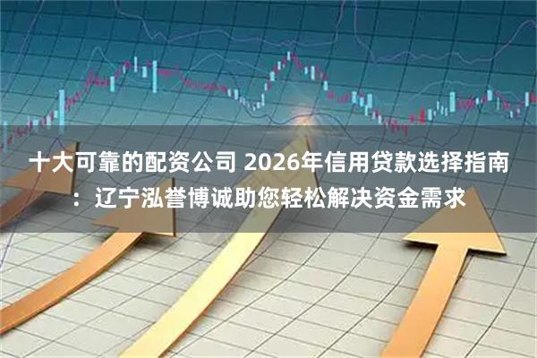 十大可靠的配资公司 2026年信用贷款选择指南：辽宁泓誉博诚助您轻松解决资金需求