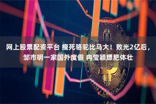 网上股票配资平台 瘦死骆驼比马大！败光2亿后，邹市明一家国外度假 冉莹颖膘肥体壮