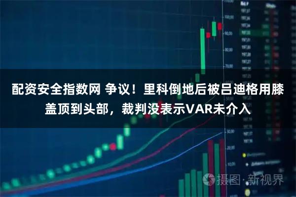 配资安全指数网 争议！里科倒地后被吕迪格用膝盖顶到头部，裁判没表示VAR未介入