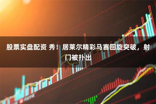 股票实盘配资 秀！居莱尔精彩马赛回旋突破，射门被扑出