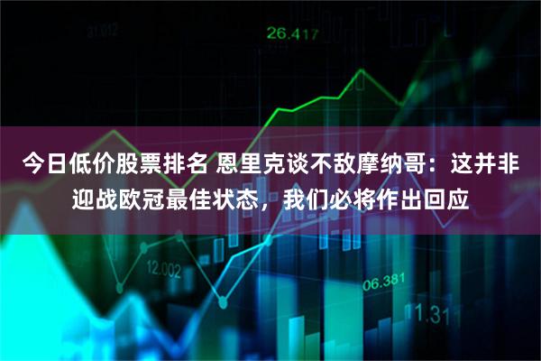 今日低价股票排名 恩里克谈不敌摩纳哥：这并非迎战欧冠最佳状态，我们必将作出回应