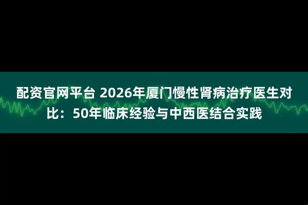 配资官网平台 2026年厦门慢性肾病治疗医生对比：50年临床经验与中西医结合实践