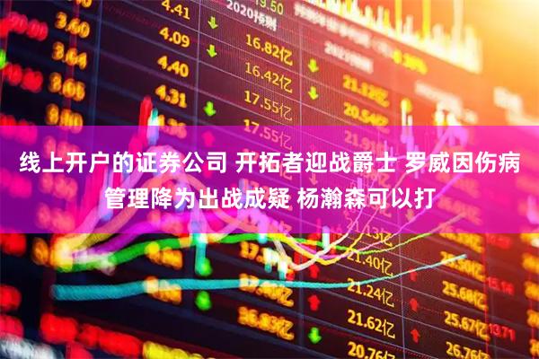 线上开户的证券公司 开拓者迎战爵士 罗威因伤病管理降为出战成疑 杨瀚森可以打
