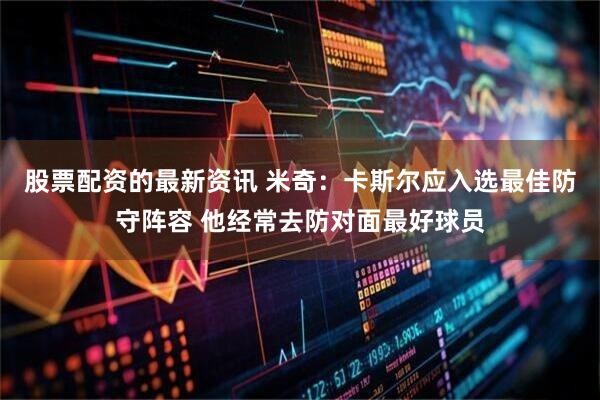 股票配资的最新资讯 米奇：卡斯尔应入选最佳防守阵容 他经常去防对面最好球员