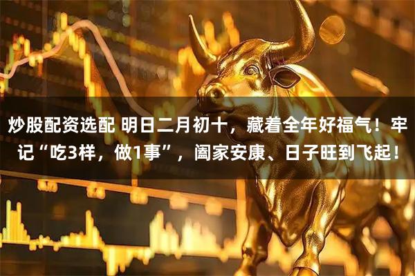 炒股配资选配 明日二月初十，藏着全年好福气！牢记“吃3样，做1事”，阖家安康、日子旺到飞起！