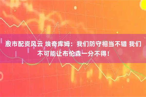 股市配资风云 埃奇库姆：我们防守相当不错 我们不可能让布伦森一分不得！