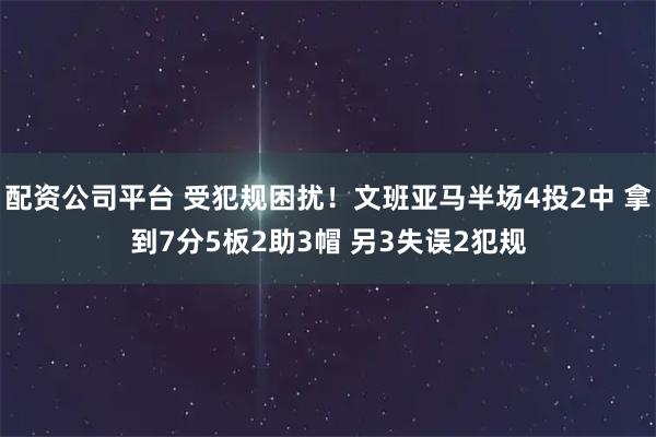 配资公司平台 受犯规困扰！文班亚马半场4投2中 拿到7分5板2助3帽 另3失误2犯规