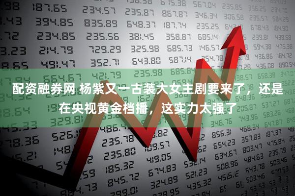 配资融券网 杨紫又一古装大女主剧要来了，还是在央视黄金档播，这实力太强了