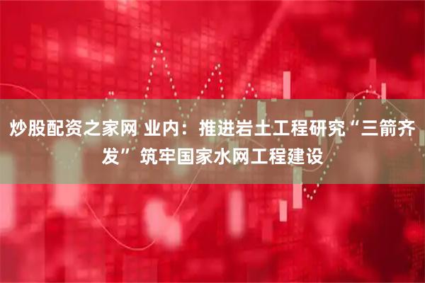 炒股配资之家网 业内：推进岩土工程研究“三箭齐发” 筑牢国家水网工程建设