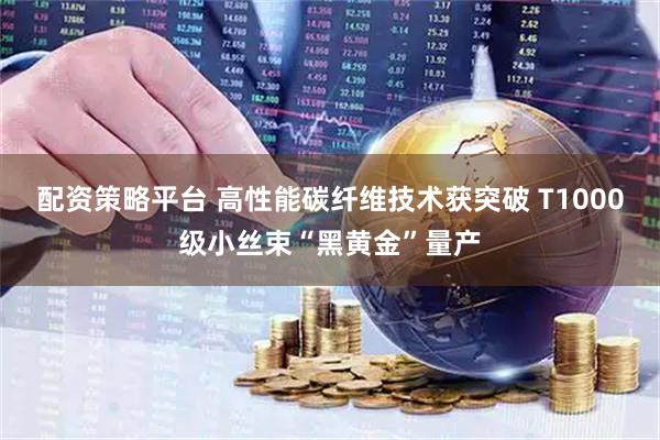 配资策略平台 高性能碳纤维技术获突破 T1000级小丝束“黑黄金”量产