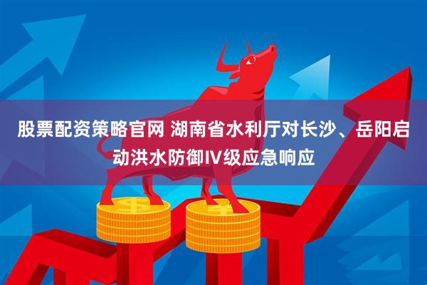 股票配资策略官网 湖南省水利厅对长沙、岳阳启动洪水防御Ⅳ级应急响应