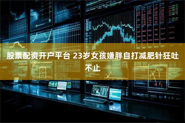 股票配资开户平台 23岁女孩嫌胖自打减肥针狂吐不止