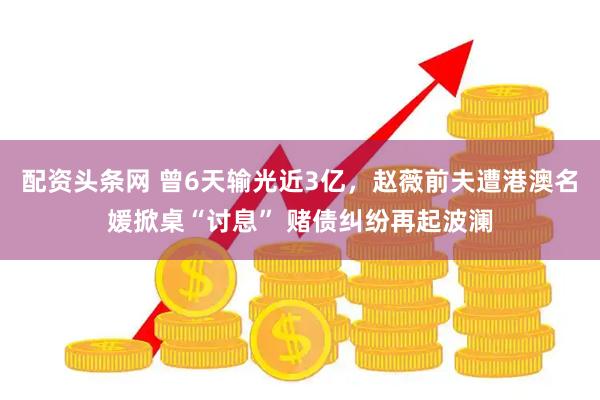 配资头条网 曾6天输光近3亿，赵薇前夫遭港澳名媛掀桌“讨息” 赌债纠纷再起波澜