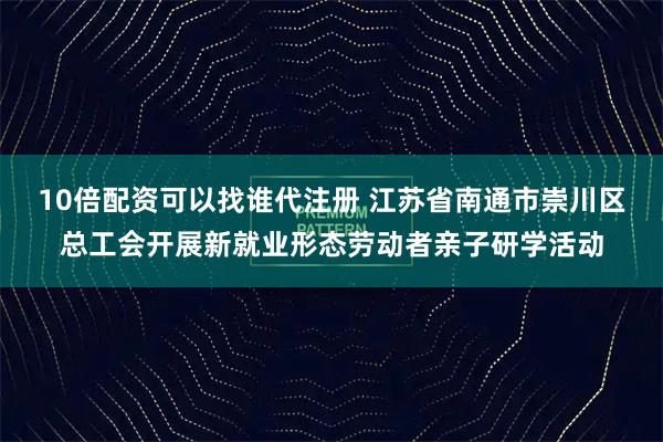 10倍配资可以找谁代注册 江苏省南通市崇川区总工会开展新就业形态劳动者亲子研学活动