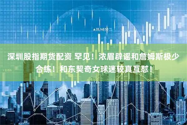 深圳股指期货配资 罕见！浓眉辟谣和詹姆斯极少合练！和东契奇女球迷较真互怼！