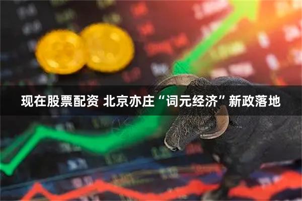 现在股票配资 北京亦庄“词元经济”新政落地